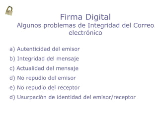 Firma Digital
Algunos problemas de Integridad del Correo
electrónico
a) Autenticidad del emisor
b) Integridad del mensaje
c) Actualidad del mensaje
d) No repudio del emisor
e) No repudio del receptor
d) Usurpación de identidad del emisor/receptor
 