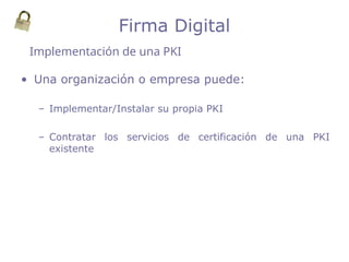 • Una organización o empresa puede:
– Implementar/Instalar su propia PKI
– Contratar los servicios de certificación de una PKI
existente
Implementación de una PKI
Firma Digital
 