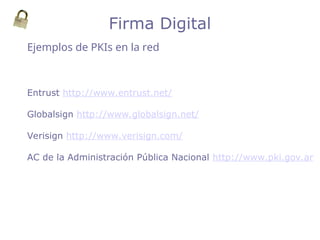 Entrust http://www.entrust.net/
Globalsign http://www.globalsign.net/
Verisign http://www.verisign.com/
AC de la Administración Pública Nacional http://www.pki.gov.ar
Ejemplos de PKIs en la red
Firma Digital
 