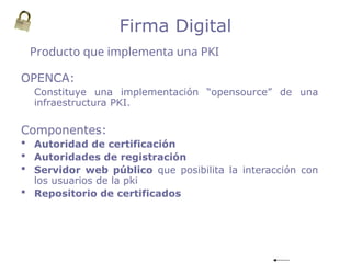 OPENCA:
Constituye una implementación “opensource” de una
infraestructura PKI.
Componentes:
 Autoridad de certificación
 Autoridades de registración
 Servidor web público que posibilita la interacción con
los usuarios de la pki
 Repositorio de certificados
Producto que implementa una PKI
Firma Digital
 