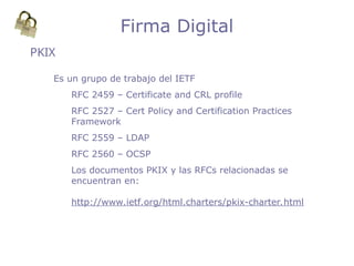 PKIX
Firma Digital
Es un grupo de trabajo del IETF
RFC 2459 – Certificate and CRL profile
RFC 2527 – Cert Policy and Certification Practices
Framework
RFC 2559 – LDAP
RFC 2560 – OCSP
Los documentos PKIX y las RFCs relacionadas se
encuentran en:
http://www.ietf.org/html.charters/pkix-charter.html
 