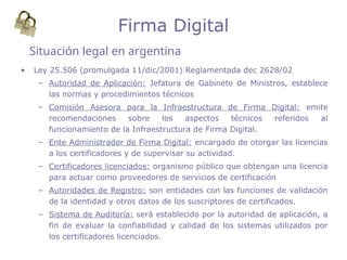• Ley 25.506 (promulgada 11/dic/2001) Reglamentada dec 2628/02
– Autoridad de Aplicación: Jefatura de Gabinete de Ministros, establece
las normas y procedimientos técnicos
– Comisión Asesora para la Infraestructura de Firma Digital: emite
recomendaciones sobre los aspectos técnicos referidos al
funcionamiento de la Infraestructura de Firma Digital.
– Ente Administrador de Firma Digital: encargado de otorgar las licencias
a los certificadores y de supervisar su actividad.
– Certificadores licenciados: organismo público que obtengan una licencia
para actuar como proveedores de servicios de certificación
– Autoridades de Registro: son entidades con las funciones de validación
de la identidad y otros datos de los suscriptores de certificados.
– Sistema de Auditoría: será establecido por la autoridad de aplicación, a
fin de evaluar la confiabilidad y calidad de los sistemas utilizados por
los certificadores licenciados.
Situación legal en argentina
Firma Digital
 