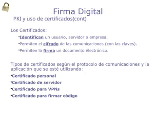 Los Certificados:
Identifican un usuario, servidor o empresa.
Permiten el cifrado de las comunicaciones (con las claves).
Permiten la firma un documento electrónico.
Tipos de certificados según el protocolo de comunicaciones y la
aplicación que se esté utilizando:
Certificado personal
Certificado de servidor
Certificado para VPNs
Certificado para firmar código
PKI y uso de certificados(cont)
Firma Digital
 