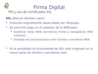 SSL (Secure Sockets Layer)
 Protocolo originalmente desarrollado por Netscape.
 Se convirtió luego en el estándar de la WEB para:
 Autenticar Sitios WEB (servidores) frente a navegadores WEB
(clientes).
 Encriptar las comunicaciones entre clientes y servidores WEB.
 En la actualidad la funcionalidad de SSL está integrada en la
mayor parte de clientes y servidores web.
PKI y uso de certificados-SSL
Firma Digital
 