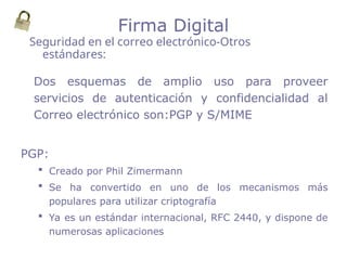 Dos esquemas de amplio uso para proveer
servicios de autenticación y confidencialidad al
Correo electrónico son:PGP y S/MIME
PGP:
 Creado por Phil Zimermann
 Se ha convertido en uno de los mecanismos más
populares para utilizar criptografía
 Ya es un estándar internacional, RFC 2440, y dispone de
numerosas aplicaciones
Seguridad en el correo electrónico-Otros
estándares:
Firma Digital
 