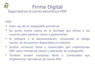 PGP:
 Hace uso de la criptografía asimétrica
 Su punto fuerte radica en la facilidad que ofrece a los
usuarios para generar claves y gestionarlas
 El software y la documentación, incluyendo el código
fuente, se encuentran disponibles en Internet
 Existen versiones libres y comerciales que implementan
PGP, para manejo de claves y aplicación de criptografía.
 También existen versiones libres y comerciales que
implementan Servidores de claves PGP.
Seguridad en el correo electrónico-PGP
Firma Digital
 