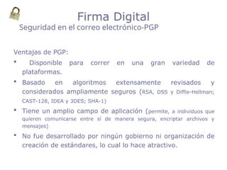 Ventajas de PGP:
 Disponible para correr en una gran variedad de
plataformas.
 Basado en algoritmos extensamente revisados y
considerados ampliamente seguros (RSA, DSS y Diffie-Hellman;
CAST-128, IDEA y 3DES; SHA-1)
 Tiene un amplio campo de aplicación (permite, a individuos que
quieren comunicarse entre sí de manera segura, encriptar archivos y
mensajes)
 No fue desarrollado por ningún gobierno ni organización de
creación de estándares, lo cual lo hace atractivo.
Seguridad en el correo electrónico-PGP
Firma Digital
 