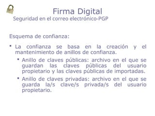Esquema de confianza:
 La confianza se basa en la creación y el
mantenimiento de anillos de confianza.
 Anillo de claves públicas: archivo en el que se
guardan las claves públicas del usuario
propietario y las claves públicas de importadas.
 Anillo de claves privadas: archivo en el que se
guarda la/s clave/s privada/s del usuario
propietario.
Seguridad en el correo electrónico-PGP
Firma Digital
 