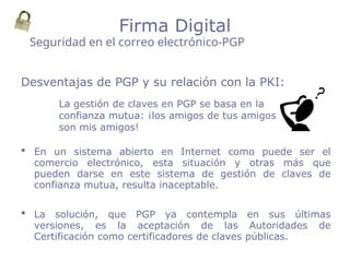 Desventajas de PGP y su relación con la PKI:
 En un sistema abierto en Internet como puede ser el
comercio electrónico, esta situación y otras más que
pueden darse en este sistema de gestión de claves de
confianza mutua, resulta inaceptable.
 La solución, que PGP ya contempla en sus últimas
versiones, es la aceptación de las Autoridades de
Certificación como certificadores de claves públicas.
Seguridad en el correo electrónico-PGP
Firma Digital
La gestión de claves en PGP se basa en la
confianza mutua: ¡los amigos de tus amigos
son mis amigos!
 