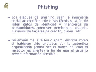 Phishing
• Los ataques de phishing usan la ingeniería
social acompañada de otras técnicas a fin de
robar datos de identidad y financieros de
consumidores, como ser: nombres de usuario,
números de tarjetas de crédito, claves, etc.
• Se envían mails falsos o spam, escritos como
si hubieran sido enviados por la auténtica
organización (como ser el banco del cual el
receptor es cliente) a fin de que el usuario
revele información sensible.
 