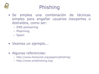 Phishing
• Se emplea una combinación de técnicas
simples para engañar usuarios inexpertos o
distraídos, como ser:
– DNS poissoning
– Pharming
– Spam
• Veamos un ejemplo...
• Algunas referencias:
– http://www.honeynet.org/papers/phishing/
– http://www.antiphishing.org/
 