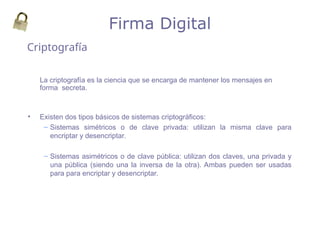 La criptografía es la ciencia que se encarga de mantener los mensajes en
forma secreta.
• Existen dos tipos básicos de sistemas criptográficos:
– Sistemas simétricos o de clave privada: utilizan la misma clave para
encriptar y desencriptar.
– Sistemas asimétricos o de clave pública: utilizan dos claves, una privada y
una pública (siendo una la inversa de la otra). Ambas pueden ser usadas
para para encriptar y desencriptar.
Firma Digital
Criptografía
 