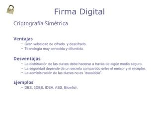 Criptografía Simétrica
Firma Digital
Ventajas
• Gran velocidad de cifrado y descifrado.
• Tecnología muy conocida y difundida.
Desventajas
• La distribución de las claves debe hacerse a través de algún medio seguro.
• La seguridad depende de un secreto compartido entre el emisor y el receptor.
• La administración de las claves no es “escalable”.
Ejemplos
• DES, 3DES, IDEA, AES, Blowfish.
 