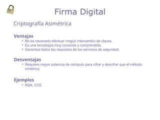 Criptografía Asimétrica
Firma Digital
Ventajas
• No es necesario efectuar ningún intercambio de claves.
• Es una tecnología muy conocida y comprendida.
• Garantiza todos los requisitos de los servicios de seguridad.
Desventajas
• Requiere mayor potencia de cómputo para cifrar y descifrar que el método
simétrico.
Ejemplos
• RSA, CCE
 