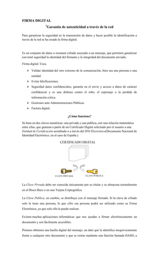 FIRMA DIGITAL 
1Garantía de autenticidad a través de la red 
Para garantizar la seguridad en la transmisión de datos y hacer posible la identificación a través de la red se ha creado la firma digital. 
Es un conjunto de datos o resumen cifrado asociado a un mensaje, que permiten garantizar con total seguridad la identidad del firmante y la integridad del documento enviado. 
Firma digital. Usos. 
 Validar identidad del otro extremo de la comunicación, bien sea una persona o una entidad. 
 Evitar falsificaciones. 
 Seguridad datos confidenciales, garantía en el envío y acceso a datos de carácter confidencial y es una defensa contra el robo, el espionaje o la perdida de información crítica. 
 Gestiones ante Administraciones Públicas. 
 Factura digital. 
¿Cómo funciona? 
Se basa en dos claves numéricas: una privada y una publica, con una relación matemática entre ellas, que generan a partir de un Certificado Digital solicitado por el usuario a una Entidad de Certificación acreditado o a través del DNI Electrónico(Documento Nacional de Identidad Electrónico, en el caso de España.) 
La Clave Privada debe ser conocida únicamente por su titular y se almacena normalmente en el Disco Duro o en una Tarjeta Criptográfica. 
La Clave Publica, en cambio, se distribuye con el mensaje firmado. Si la clave de cifrado solo la tiene una persona, lo que cifre esa persona podrá ser utilizado como su Firma Electrónica, ya que solo ella la puede realizar. 
Existen muchas aplicaciones informáticas que nos ayudan a firmar electrónicamente un documento y son fácilmente accesibles. 
Primero obtienen una huella digital del mensaje, un dato que la identifica inequívocamente frente a cualquier otro documento y que se extrae mediante una función llamada HASH, a  