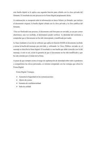 esta huella digital se le aplica una segunda función para cifrarla con la clave privada del firmante. El resultado de este proceso es la Firma Digital propiamente dicha. 
A continuación se encapsula toda la información en único fichero ya firmado, que incluye el documento original, la huella digital cifrada con la clave privada y la clave pública del firmante. 
Una vez finalizado este proceso, el documento está listo para ser enviado, ya sea por correo electrónico, una vez recibido, el destinatario puede verificar la identidad del remitente y comprobar que el documento no ha sido interceptado y modificado por nadie. 
Lo hace mediante el uso de un software que aplica la función HASH al documento recibido y extrae la huella del mensaje, por otro lado y utilizando la Clave Pública enviada en el mensaje se descifra la firma digital. El resultado es una huella que debe coincidir con la del mensaje, si esto es así, existe la garantía de que el documento no ha sido modificado y que ha sido emitido por el titular de la firma. 
A pesar de que siempre existe el riesgo de suplantación de identidad sobre todo si perdemos o compartimos las claves personales, es mínimo comparado con las ventajas que ofrece la Firma Digital. 
Firma Digital. Ventajas. 
 Aumenta la Seguridad en las comunicaciones 
 Ahorro de costos. 
 Garantía de confidencialidad. 
 Seña de calidad. 
 