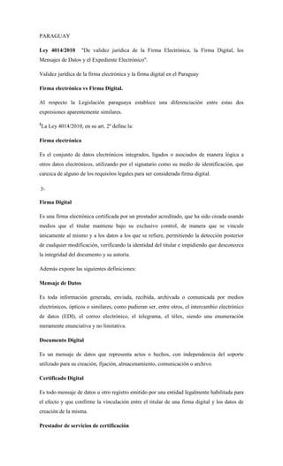 PARAGUAY 
Ley 4014/2010 "De validez jurídica de la Firma Electrónica, la Firma Digital, los Mensajes de Datos y el Expediente Electrónico". 
Validez jurídica de la firma electrónica y la firma digital en el Paraguay 
Firma electrónica vs Firma Digital. 
Al respecto la Legislación paraguaya establece una diferenciación entre estas dos expresiones aparentemente similares. 
2La Ley 4014/2010, en su art. 2º define la: 
Firma electrónica 
Es el conjunto de datos electrónicos integrados, ligados o asociados de manera lógica a otros datos electrónicos, utilizando por el signatario como su medio de identificación, que carezca de alguno de los requisitos legales para ser considerada firma digital. 
y, 
Firma Digital 
Es una firma electrónica certificada por un prestador acreditado, que ha sido creada usando medios que el titular mantiene bajo su exclusivo control, de manera que se vincule únicamente al mismo y a los datos a los que se refiere, permitiendo la detección posterior de cualquier modificación, verificando la identidad del titular e impidiendo que desconozca la integridad del documento y su autoría. 
Además expone las siguientes definiciones: 
Mensaje de Datos 
Es toda información generada, enviada, recibida, archivada o comunicada por medios electrónicos, ópticos o similares, como pudieran ser, entre otros, el intercambio electrónico de datos (EDI), el correo electrónico, el telegrama, el télex, siendo una enumeración meramente enunciativa y no limitativa. 
Documento Digital 
Es un mensaje de datos que representa actos o hechos, con independencia del soporte utilizado para su creación, fijación, almacenamiento, comunicación o archivo. 
Certificado Digital 
Es todo mensaje de datos u otro registro emitido por una entidad legalmente habilitada para el efecto y que confirme la vinculación entre el titular de una firma digital y los datos de creación de la misma. 
Prestador de servicios de certificación  