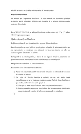Entidad prestadora de servicios de certificación de firmas digitales. 
Expediente electrónico 
Se entiende por “expediente electrónico”, la serie ordenada de documentos públicos registrados por vía informática, tendientes a la formación de la voluntad administrativa en un asunto determinado. 
En su TITULO TERCERO, de la Firma Electrónica, sección, en sus Art. 15º al 19º; la Ley 4017/10 expresa como sigue: 
Titulares de una Firma Electrónica. 
Podrán ser titulares de una firma electrónica personas físicas o jurídicas.- 
Para el caso de las personas jurídicas, la aplicación o utilización de la firma electrónica por sus representantes se considerara como efectuada por la persona jurídica con todos los alcances vigentes al momento de la firma. 
Corresponde a la persona jurídica, a través de sus órganos directivos, determinar las personas autorizadas para emplear la firma electrónica que le fuere asignada. 
Obligaciones de los titulares de firmas electrónicas. 
Los titulares de las firmas electrónicas deberán: 
a) Actuar con diligencia razonable para evitar la utilización no autorizada de sus datos de creación de la firma; 
b) Dar aviso sin dilación indebida a cualquier persona que, según pueda razonablemente prever el titular, que puedan considerar fiable la firma electrónica o que puedan prestar servicios que la apoyen si: 
1) Sabe que los datos de creación de la firma han quedado entredicho; o 
2) Las circunstancias de que tiene conocimiento dan lugar a un riesgo considerable de que los datos de creación de la firma hayan quedado en entredicho. 
c) 
 