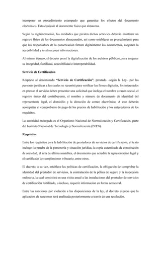 incorporar un procedimiento estampado que garantice los efectos del documento electrónico. Esto equivale al documento físico que almacena. 
Según la reglamentación, las entidades que presten dichos servicios deberán mantener un registro físico de los documentos almacenados, así como establecer un procedimiento para que los responsables de la conservación firmen digitalmente los documentos, aseguren la accesibilidad y se almacenen informaciones. 
Al mismo tiempo, el decreto prevé la digitalización de los archivos públicos, para asegurar su integridad, fiabilidad, accesibilidad e interoperabilidad. 
Servicio de Certificación 
Respecto al denominado “Servicio de Certificación”, prestado –según la Ley– por las personas jurídicas a las cuales se recurrirá para verificar las firmas digitales, los interesados en prestar el servicio deben presentar una solicitud que incluya el nombre o razón social, el registro único del contribuyente, el nombre y número de documento de identidad del representante legal, el domicilio y la dirección de correo electrónico. A esto deberán acompañar el comprobante de pago de los precios de habilitación y los antecedentes de los requisitos. 
La autoridad encargada es el Organismo Nacional de Normalización y Certificación, parte del Instituto Nacional de Tecnología y Normalización (INTN). 
Requisitos 
Entre los requisitos para la habilitación de prestadores de servicios de certificación, el texto incluye: la prueba de la personería y situación jurídica, la copia autenticada de constitución de sociedad, el acta de última asamblea, el documento que acredite la representación legal y el certificado de cumplimiento tributario, entre otros. 
El decreto, a su vez, establece las políticas de certificación, la obligación de comprobar la identidad del prestador de servicios, la contratación de la póliza de seguro y la inspección ordinaria, la cual consistirá en una visita anual a las instalaciones del prestador de servicios de certificación habilitado, o incluso, requerir información en forma semestral. 
Entre las sanciones por violación a las disposiciones de la ley, el decreto expresa que la aplicación de sanciones será analizada posteriormente a través de una resolución. 
 