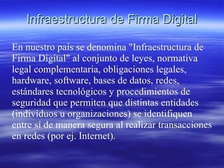 Infraestructura de Firma Digital

En nuestro país se denomina "Infraestructura de
Firma Digital" al conjunto de leyes, normativa
legal complementaria, obligaciones legales,
hardware, software, bases de datos, redes,
estándares tecnológicos y procedimientos de
seguridad que permiten que distintas entidades
(individuos u organizaciones) se identifiquen
entre sí de manera segura al realizar transacciones
en redes (por ej. Internet).
 