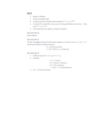DSS
        Basato su ElGamal
        Si basa sul problema P1
        La dimensione di p è definita dallo standard: 2512 < 𝑝 < 21024
        I calcoli di R e S sono fatti 𝑚𝑜𝑑 𝑞 ove 𝑞 è il più grande fattore primo di 𝑝 − 1 tale
         che 2159 < 𝑞 < 2160
        𝐻(𝑚) deve essere di 160 bit e calcolata con SHA-1

A L GO R I T MO G
Come ElGamal

A L GO R I T MO S
Per ogni messaggio da firmarel’utente deve scegliere un numero a caso 1 ≤ 𝑘 ≤ 𝑞 − 1 e
calcola due etichette di 160 bit ciascuma:
                               𝑅 = 𝑔 𝑘 𝑚𝑜𝑑 𝑝 𝑚𝑜𝑑 𝑞
                               𝑆 = 𝑘 −1 𝐻 𝑚 + 𝑎 × 𝑅 𝑚𝑜𝑑 𝑞

A L GO R I T MO V
    1.   Verificare che sia 0 < 𝑅 < 𝑞 e 0 < 𝑆 < 𝑞
    2.   Calcolare:
                                     𝑤 = 𝑆 −1 𝑚𝑜𝑑 𝑞
                                    𝑢1 = 𝐻 𝑚 × 𝑤 𝑚𝑜𝑑 𝑞
                                    𝑢2 = 𝑅 × 𝑤 𝑚𝑜𝑑 𝑞
                                    𝑣 = 𝑔 𝑢1 × 𝑦 𝑢2 𝑚𝑜𝑑 𝑝 𝑚𝑜𝑑 𝑞
    3.   Se 𝑣 = 𝑅 la firma è valida.
 