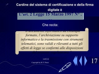 17 Cardine del sistema di certificazione e della firma digitale è Che recita: L’art.   2 Legge 15 Marzo 1997 N° . 59 “ Il documento informatico da chiunque formato, l’archiviazione su supporto informatico e la trasmissione con strumenti telematici, sono validi e rilevanti a tutti gli effetti di legge se conformi alle disposizioni del presente regolamento.”  