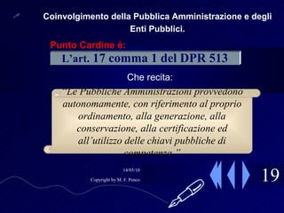 19 Coinvolgimento della Pubblica Amministrazione e degli Enti Pubblici. Che recita: L’art.   17 comma 1 del DPR 513 “ Le Pubbliche Amministrazioni provvedono autonomamente, con riferimento al proprio ordinamento, alla generazione, alla conservazione, alla certificazione ed all’utilizzo delle chiavi pubbliche di competenza.” Punto Cardine è:  
