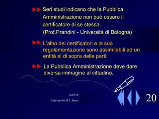20 Seri studi indicano che la Pubblica Amministrazione non può essere il certificatore di se stessa. (Prof.Prandini - Università di Bologna)  L’albo dei certificatori e la sua regolamentazione sono assimilabili ad un entità al di sopra delle parti. La Pubblica Amministrazione deve dare diversa immagine al cittadino.     