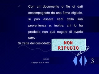 3 Con un documento o file di dati accompagnato da una firma digitale, si può essere certi della sua provenienza e, inoltre, chi lo ha prodotto non può negare di averlo fatto. Si tratta del cosiddetto:  NON RIPUDIO  
