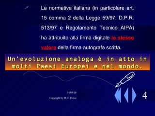 4 La normativa italiana (in particolare art. 15 comma 2 della Legge 59/97; D.P.R. 513/97 e Regolamento Tecnico AIPA) ha attribuito alla firma digitale  lo stesso valore  della firma autografa scritta.  Un’evoluzione analoga è in atto in molti Paesi Europei e nel mondo.  