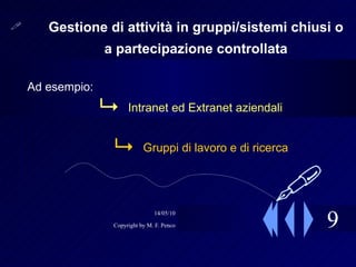 9 Gestione di attività in gruppi/sistemi chiusi o a partecipazione controllata Ad esempio: Intranet ed Extranet aziendali Gruppi di lavoro e di ricerca  