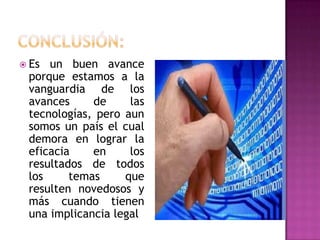  Es un buen avance
 porque estamos a la
 vanguardia de los
 avances     de     las
 tecnologías, pero aun
 somos un país el cual
 demora en lograr la
 eficacia    en     los
 resultados de todos
 los     temas     que
 resulten novedosos y
 más cuando tienen
 una implicancia legal
 