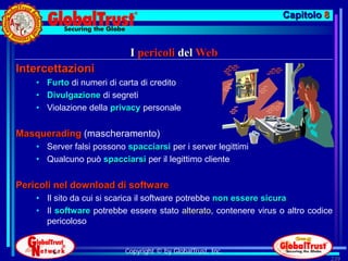 Capitolo 8


                            I pericoli del Web
Intercettazioni
    • Furto di numeri di carta di credito
    • Divulgazione di segreti
    • Violazione della privacy personale


Masquerading (mascheramento)
    • Server falsi possono spacciarsi per i server legittimi
    • Qualcuno può spacciarsi per il legittimo cliente


Pericoli nel download di software
    • Il sito da cui si scarica il software potrebbe non essere sicura
    • Il software potrebbe essere stato alterato, contenere virus o altro codice
      pericoloso


                           Copyright © by GlobalTrust, Inc.
                                                                                239
 
