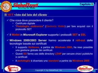 Capitolo 8


Il SET visto dal lato del cliente
  Che cosa deve possedere il cliente?
      • Certificato digitale
      • “Portafoglio elettronico” (Electronic Wallet) per fare acquisti con il
        protocollo SET

  Il Wallet in Microsoft Explorer supporta i protocolli SET e SSL

  Windows 2000/2003 Server hanno accelerato il roll-out delle
   tecnologie basate sui certificati
      • Il supporto Kerberos, a partire da Windows 2000, ha reso possibile
        una gestione globale dei certificati
      • Questi SO fanno uso delle directory LDAP per cercare chiavi pubbliche
        e certificati
      • Il portafoglio è diventato uno standard a partire da Windows 2000


                          Copyright © by GlobalTrust, Inc.
                                                                                 280
 