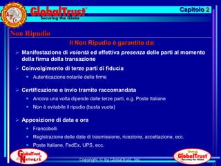Capitolo 2


Non Ripudio
                         Il Non Ripudio è garantito da:
  Manifestazione di volontà ed effettiva presenza delle parti al momento
   della firma della transazione
  Coinvolgimento di terze parti di fiducia
      Autenticazione notarile delle firme

  Certificazione o invio tramite raccomandata
      Ancora una volta dipende dalle terze parti, e.g. Poste Italiane
      Non è evitabile il ripudio (busta vuota)

  Apposizione di data e ora
      Francobolli
      Registrazione delle date di trasmissione, ricezione, accettazione, ecc.
      Poste Italiane, FedEx, UPS, ecc.

                              Copyright © by GlobalTrust, Inc.
                                                                                        33
 