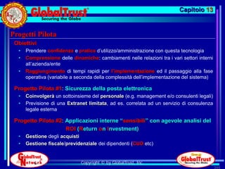 Capitolo 13


Progetti Pilota
 Obiettivi
  •   Prendere confidenza e pratica d’utilizzo/amministrazione con questa tecnologia
  •   Comprensione delle dinamiche: cambiamenti nelle relazioni tra i vari settori interni
      all’azienda/ente
  •   Raggiungimento di tempi rapidi per l’implementazione ed il passaggio alla fase
      operativa (variabile a seconda della complessità dell’implementazione del sistema)

 Progetto Pilota #1: Sicurezza della posta elettronica
  •   Coinvolgerà un sottoinsieme del personale (e.g. management e/o consulenti legali)
  •   Previsione di una Extranet limitata, ad es. correlata ad un servizio di consulenza
      legale esterna

 Progetto Pilota #2: Applicazioni interne “sensibili” con agevole analisi del
                     ROI (Return on Investment)
  •   Gestione degli acquisti
  •   Gestione fiscale/previdenziale dei dipendenti (CUD etc)


                              Copyright © by GlobalTrust, Inc.
                                                                                             344
 