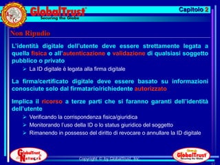 Capitolo 2


Non Ripudio
L’identità digitale dell’utente deve essere strettamente legata a
quella fisica o all’autenticazione e validazione di qualsiasi soggetto
pubblico o privato
    La ID digitale è legata alla firma digitale

La firma/certificato digitale deve essere basato su informazioni
conosciute solo dal firmatario/richiedente autorizzato

Implica il ricorso a terze parti che si faranno garanti dell’identità
dell’utente
    Verificando la corrispondenza fisica/giuridica
    Monitorando l’uso della ID o lo status giuridico del soggetto
    Rimanendo in possesso del diritto di revocare o annullare la ID digitale



                           Copyright © by GlobalTrust, Inc.
                                                                                42
 