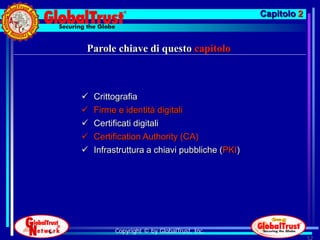 Capitolo 2


Parole chiave di questo capitolo



   Crittografia
   Firme e identità digitali
   Certificati digitali
   Certification Authority (CA)
   Infrastruttura a chiavi pubbliche (PKI)




         Copyright © by GlobalTrust, Inc.
                                                           52
 