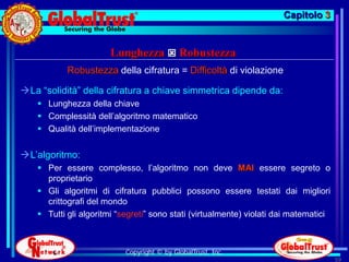 Capitolo 3


                       Lunghezza  Robustezza
            Robustezza della cifratura = Difficoltà di violazione

La “solidità” della cifratura a chiave simmetrica dipende da:
     Lunghezza della chiave
     Complessità dell’algoritmo matematico
     Qualità dell’implementazione


L’algoritmo:
     Per essere complesso, l’algoritmo non deve MAI essere segreto o
      proprietario
     Gli algoritmi di cifratura pubblici possono essere testati dai migliori
      crittografi del mondo
     Tutti gli algoritmi “segreti” sono stati (virtualmente) violati dai matematici



                            Copyright © by GlobalTrust, Inc.
                                                                                       59
 