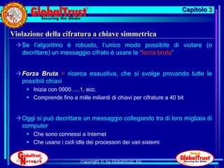 Capitolo 3


Violazione della cifratura a chiave simmetrica
 Se l’algoritmo è robusto, l’unico modo possibile di violare (o
  decrittare) un messaggio cifrato è usare la “forza bruta”


 Forza Bruta = ricerca esaustiva, che si svolge provando tutte le
  possibili chiavi
      Inizia con 0000…..1, ecc.
      Comprende fino a mille miliardi di chiavi per cifrature a 40 bit


 Oggi si può decrittare un messaggio collegando tra di loro migliaia di
  computer
      Che sono connessi a Internet
      Che usano i cicli idle dei processori dei vari sistemi


                           Copyright © by GlobalTrust, Inc.
                                                                                   61
 