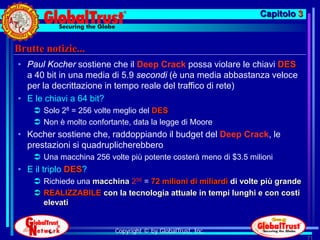 Capitolo 3


Brutte notizie...
• Paul Kocher sostiene che il Deep Crack possa violare le chiavi DES
  a 40 bit in una media di 5.9 secondi (è una media abbastanza veloce
  per la decrittazione in tempo reale del traffico di rete)
• E le chiavi a 64 bit?
     Solo 28 = 256 volte meglio del DES
     Non è molto confortante, data la legge di Moore
• Kocher sostiene che, raddoppiando il budget del Deep Crack, le
  prestazioni si quadruplicherebbero
     Una macchina 256 volte più potente costerà meno di $3.5 milioni
• E il triplo DES?
     Richiede una macchina 256 = 72 milioni di miliardi di volte più grande
     REALIZZABILE con la tecnologia attuale in tempi lunghi e con costi
      elevati


                          Copyright © by GlobalTrust, Inc.
                                                                               71
 