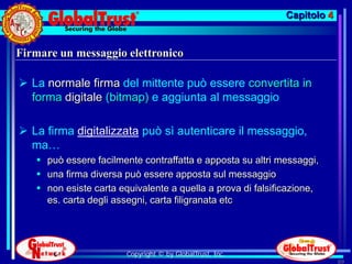 Capitolo 4


Firmare un messaggio elettronico

 La normale firma del mittente può essere convertita in
  forma digitale (bitmap) e aggiunta al messaggio

 La firma digitalizzata può sì autenticare il messaggio,
  ma…
    può essere facilmente contraffatta e apposta su altri messaggi,
    una firma diversa può essere apposta sul messaggio
    non esiste carta equivalente a quella a prova di falsificazione,
     es. carta degli assegni, carta filigranata etc




                        Copyright © by GlobalTrust, Inc.
                                                                          89
 