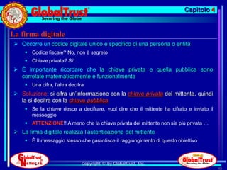 Capitolo 4


La firma digitale
  Occorre un codice digitale unico e specifico di una persona o entità
      Codice fiscale? No, non è segreto
      Chiave privata? Sì!
  È importante ricordare che la chiave privata e quella pubblica sono
   correlate matematicamente e funzionalmente
      Una cifra, l’altra decifra
  Soluzione: si cifra un’informazione con la chiave privata del mittente, quindi
   la si decifra con la chiave pubblica
      Se la chiave riesce a decifrare, vuol dire che il mittente ha cifrato e inviato il
       messaggio
      ATTENZIONE!! A meno che la chiave privata del mittente non sia più privata …
  La firma digitale realizza l’autenticazione del mittente
      È Il messaggio stesso che garantisce il raggiungimento di questo obiettivo



                                Copyright © by GlobalTrust, Inc.
                                                                                            90
 