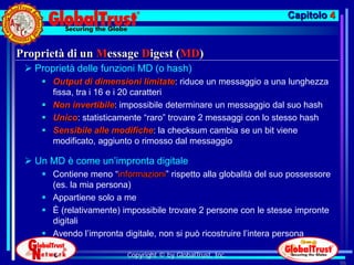 Capitolo 4


Proprietà di un Message Digest (MD)
  Proprietà delle funzioni MD (o hash)
     Output di dimensioni limitate: riduce un messaggio a una lunghezza
      fissa, tra i 16 e i 20 caratteri
     Non invertibile: impossibile determinare un messaggio dal suo hash
     Unico: statisticamente “raro” trovare 2 messaggi con lo stesso hash
     Sensibile alle modifiche: la checksum cambia se un bit viene
      modificato, aggiunto o rimosso dal messaggio

  Un MD è come un’impronta digitale
     Contiene meno “informazioni” rispetto alla globalità del suo possessore
      (es. la mia persona)
     Appartiene solo a me
     È (relativamente) impossibile trovare 2 persone con le stesse impronte
      digitali
     Avendo l’impronta digitale, non si può ricostruire l’intera persona

                         Copyright © by GlobalTrust, Inc.
                                                                                96
 