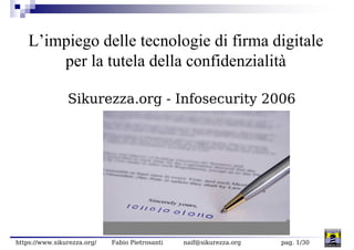 L’impiego delle tecnologie di firma digitale
        per la tutela della confidenzialità

                Sikurezza.org - Infosecurity 2006




https://www.sikurezza.org/   Fabio Pietrosanti   naif@sikurezza.org   pag. 1/30
 