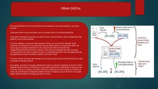 FIRMA DIGITAL
El funcionamiento de la firma electrónica esta basado en una clave pública y una clave
privada:
Cada parte tiene un par de claves, una se usa para cifrar y la otra para descifrar.
Cada parte mantiene en secreto una de las claves (clave privada) y pone a disposición del
público la otra (clave pública).
El emisor obtiene un resumen del mensaje a firmar con una función llamada “hash”
(resumen). El resumen es una operación que se realiza sobre un conjunto de datos, de
forma que el resultado obtenido es otro conjunto de datos de tamaño fijo,
independientemente del tamaño original, y que tiene la propiedad de estar asociado
unívocamente a los datos iniciales, es decir, es imposible encontrar dos mensajes distintos
que generen el mismo resultado al aplicar la función “hash”.
El emisor cifra el resumen del mensaje con la clave privada. Ésta es la firma electrónica que
se añade al mensaje original.
El receptor, al recibir el mensaje, obtiene de nuevo su resumen mediante la función “hash”.
Además descifra la firma utilizando la clave pública del emisor obteniendo el resumen que
el emisor calculó. Si ambos coinciden la firma es válida por lo que cumple los criterios ya
vistos de autenticidad e integridad además del de no repudio ya que el emisor no puede
negar haber enviado el mensaje que lleva su firma.
 