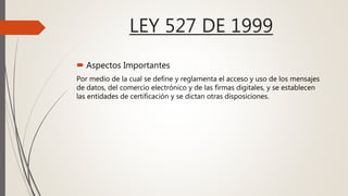 LEY 527 DE 1999
 Aspectos Importantes
Por medio de la cual se define y reglamenta el acceso y uso de los mensajes
de datos, del comercio electrónico y de las firmas digitales, y se establecen
las entidades de certificación y se dictan otras disposiciones.
 