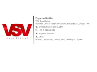 Edgardo Bastias
VSV EuroGlobal
Director Chile / INTERNATIONAL BUSINESS CONSULTANT
e. chile@vsveuroglobal.com
t. +56 9 8228 6984
s. edgardo.bastias
a. Chile
Brazil / Colombia / Chile / Peru / Portugal / Spain
 
