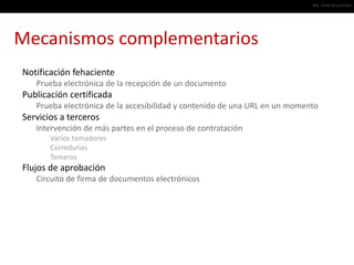 #03 · Firma de contratos




Mecanismos complementarios
Notificación fehaciente
   Prueba electrónica de la recepción de un documento
Publicación certificada
   Prueba electrónica de la accesibilidad y contenido de una URL en un momento
Servicios a terceros
   Intervención de más partes en el proceso de contratación
       Varios tomadores
       Corredurías
       Terceros
Flujos de aprobación
   Circuito de firma de documentos electrónicos
 