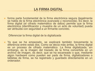 La firma digital forma parte fundamental de la firma electrónica segura (legalmente se habla de la firma electrónica avanzada y reconocida). Es decir, la firma digital (el cifrado matemático de datos) permite que la firma electrónica (identificación y muestra de un acto de voluntad) pueda ser atribuida con seguridad a un firmante concreto.       Diferenciar la firma digital de la digitalizada Ya que se ha empezado, se explicará también brevemente la diferencia entre estas dos. Como se decía más arriba, la firma digital es un proceso de cifrado matemático. La firma digitalizada, sin embargo, es la imagen del trazado de la firma convertida en un archivo de imagen, es decir, que se ha escaneado o que, mediante algún hardware como pueden ser pads de firma, digitalizadores o tabletas de firma, se ha registrado y guardado directamente en un ordenador. 